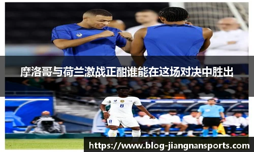 摩洛哥与荷兰激战正酣谁能在这场对决中胜出